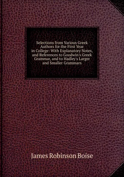 Обложка книги Selections from Various Greek Authors for the First Year in College: With Explanatory Notes, and References to Goodwin.s Greek Grammar, and to Hadley.s Larger and Smaller Grammars, James Robinson Boise