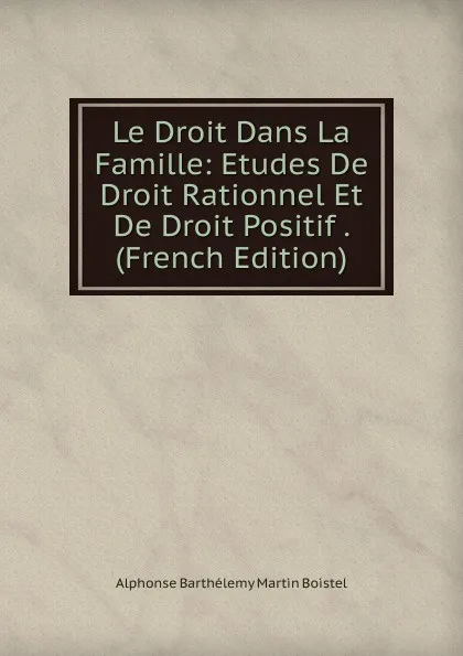 Обложка книги Le Droit Dans La Famille: Etudes De Droit Rationnel Et De Droit Positif . (French Edition), Alphonse Barthélemy Martin Boistel