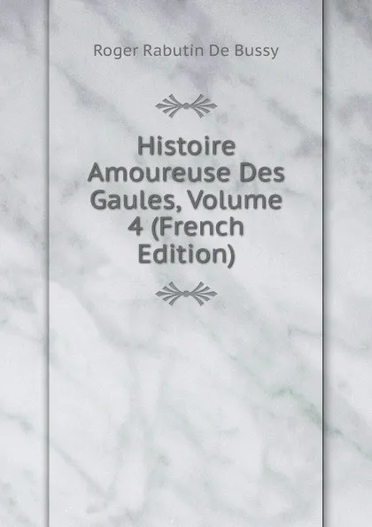 Обложка книги Histoire Amoureuse Des Gaules, Volume 4 (French Edition), Roger Rabutin De Bussy