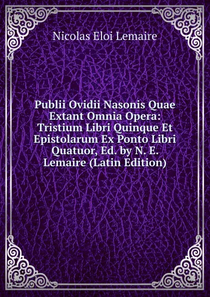 Обложка книги Publii Ovidii Nasonis Quae Extant Omnia Opera: Tristium Libri Quinque Et Epistolarum Ex Ponto Libri Quatuor, Ed. by N. E. Lemaire (Latin Edition), Nicolas Eloi Lemaire