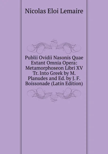 Обложка книги Publii Ovidii Nasonis Quae Extant Omnia Opera: Metamorphoseon Libri XV Tr. Into Greek by M. Planudes and Ed. by J. F. Boissonade (Latin Edition), Nicolas Eloi Lemaire