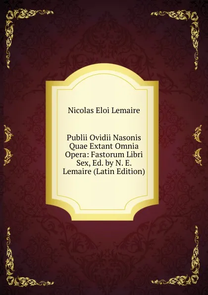 Обложка книги Publii Ovidii Nasonis Quae Extant Omnia Opera: Fastorum Libri Sex, Ed. by N. E. Lemaire (Latin Edition), Nicolas Eloi Lemaire