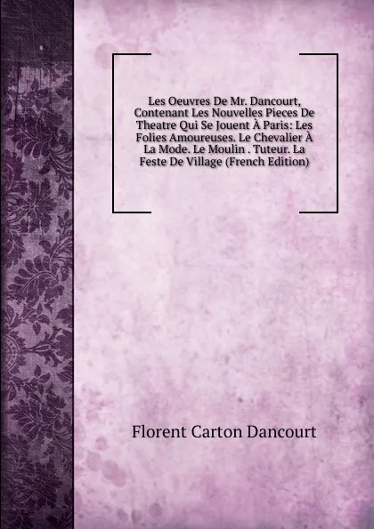 Обложка книги Les Oeuvres De Mr. Dancourt, Contenant Les Nouvelles Pieces De Theatre Qui Se Jouent A Paris: Les Folies Amoureuses. Le Chevalier A La Mode. Le Moulin . Tuteur. La Feste De Village (French Edition), Florent Carton Dancourt