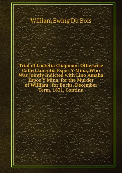 Обложка книги Trial of Lucretia Chapman: Otherwise Called Lucretia Espos Y Mina, Who Was Jointly Indicted with Lino Amalia Espos Y Mina, for the Murder of William . for Bucks, December Term, 1831, Continu, William Ewing Du Bois