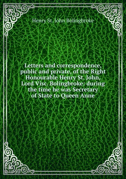 Обложка книги Letters and correspondence, public and private, of the Right Honourable Henry St. John, Lord Visc. Bolingbroke: during the time he was Secretary of State to Queen Anne, Henry St. John Bolingbroke