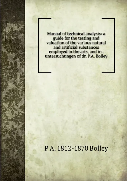 Обложка книги Manual of technical analysis: a guide for the testing and valuation of the various natural and artificial substances employed in the arts, and in . untersuchungen of dr. P.A. Bolley, P A. 1812-1870 Bolley