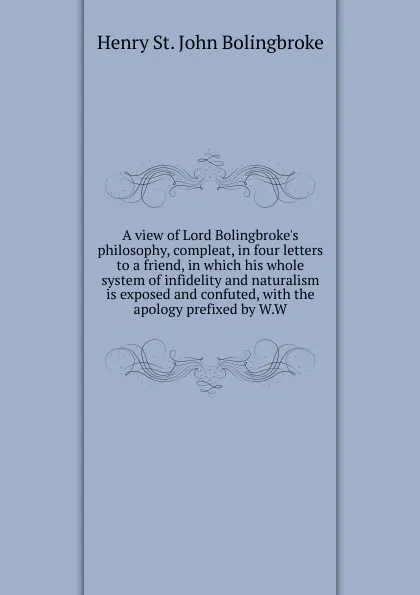 Обложка книги A view of Lord Bolingbroke.s philosophy, compleat, in four letters to a friend, in which his whole system of infidelity and naturalism is exposed and confuted, with the apology prefixed by W.W, Henry St. John Bolingbroke