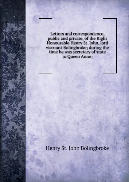 Обложка книги Letters and correspondence, public and private, of the Right Honourable Henry St. John, lord viscount Bolingbroke; during the time he was secretary of state to Queen Anne;, Henry St. John Bolingbroke