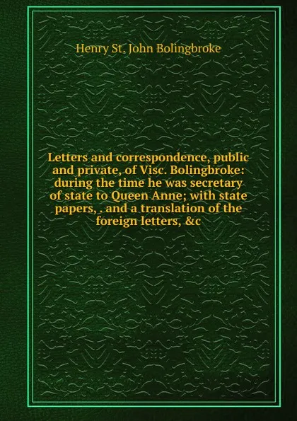 Обложка книги Letters and correspondence, public and private, of Visc. Bolingbroke: during the time he was secretary of state to Queen Anne; with state papers, . and a translation of the foreign letters, .c., Henry St. John Bolingbroke