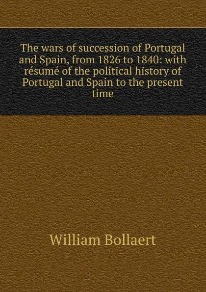 Обложка книги The wars of succession of Portugal and Spain, from 1826 to 1840: with resume of the political history of Portugal and Spain to the present time, William Bollaert