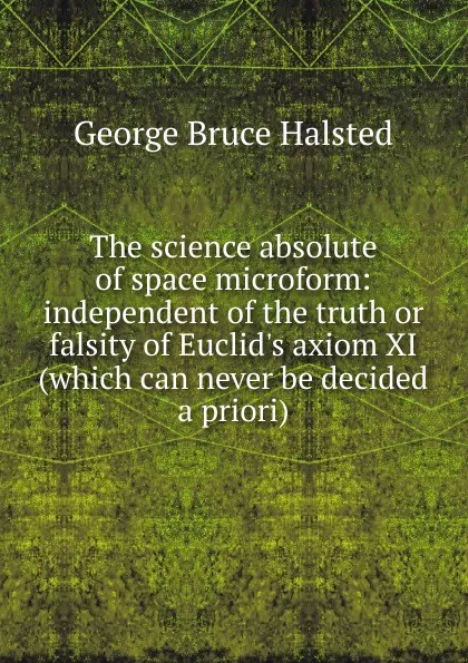 Обложка книги The science absolute of space microform: independent of the truth or falsity of Euclid.s axiom XI (which can never be decided a priori), George Bruce Halsted