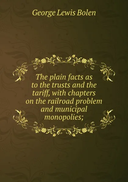 Обложка книги The plain facts as to the trusts and the tariff, with chapters on the railroad problem and municipal monopolies;, George Lewis Bolen