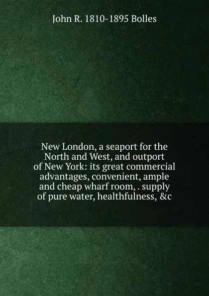 Обложка книги New London, a seaport for the North and West, and outport of New York: its great commercial advantages, convenient, ample and cheap wharf room, . supply of pure water, healthfulness, .c., John R. 1810-1895 Bolles