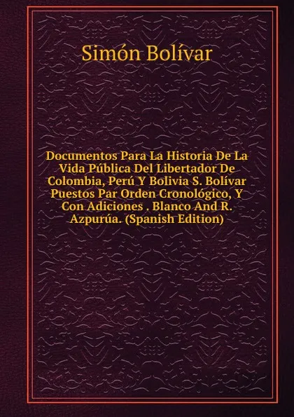 Обложка книги Documentos Para La Historia De La Vida Publica Del Libertador De Colombia, Peru Y Bolivia S. Bolivar Puestos Par Orden Cronologico, Y Con Adiciones . Blanco And R. Azpurua. (Spanish Edition), Simón Bolívar