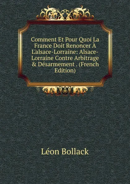 Обложка книги Comment Et Pour Quoi La France Doit Renoncer A L.alsace-Lorraine: Alsace-Lorraine Contre Arbitrage . Desarmement . (French Edition), Léon Bollack