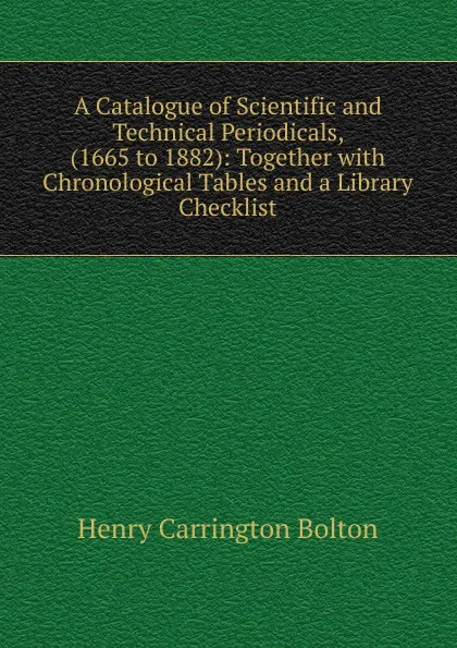 Обложка книги A Catalogue of Scientific and Technical Periodicals, (1665 to 1882): Together with Chronological Tables and a Library Checklist, Bolton Henry Carrington