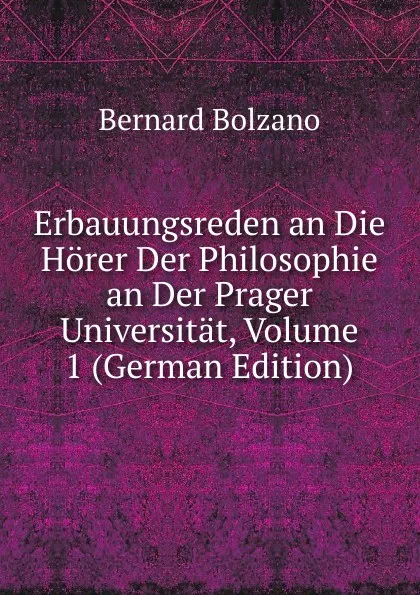 Обложка книги Erbauungsreden an Die Horer Der Philosophie an Der Prager Universitat, Volume 1 (German Edition), Bernard Bolzano