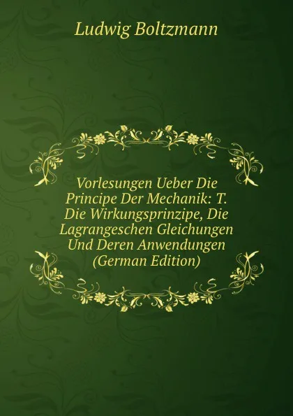 Обложка книги Vorlesungen Ueber Die Principe Der Mechanik: T. Die Wirkungsprinzipe, Die Lagrangeschen Gleichungen Und Deren Anwendungen (German Edition), Ludwig Boltzmann