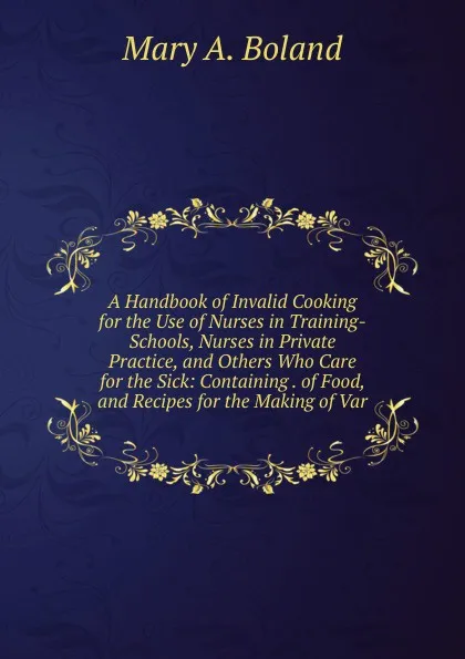 Обложка книги A Handbook of Invalid Cooking for the Use of Nurses in Training-Schools, Nurses in Private Practice, and Others Who Care for the Sick: Containing . of Food, and Recipes for the Making of Var, Mary A. Boland