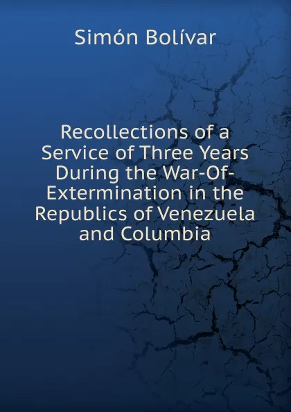 Обложка книги Recollections of a Service of Three Years During the War-Of-Extermination in the Republics of Venezuela and Columbia, Simón Bolívar