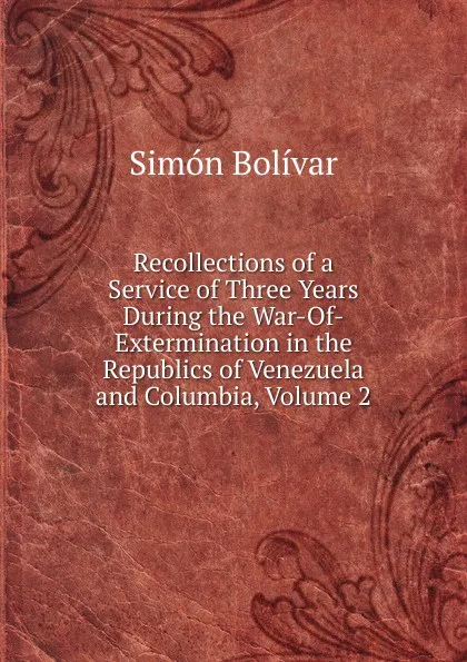 Обложка книги Recollections of a Service of Three Years During the War-Of-Extermination in the Republics of Venezuela and Columbia, Volume 2, Simón Bolívar