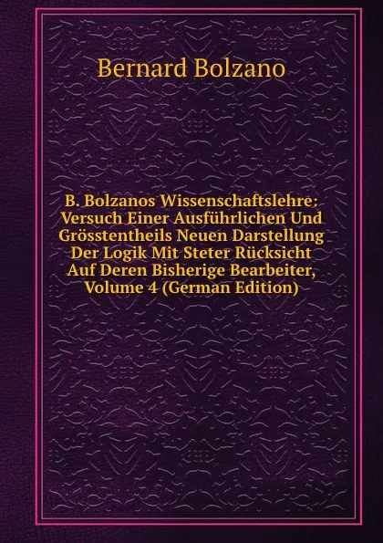 Обложка книги B. Bolzanos Wissenschaftslehre: Versuch Einer Ausfuhrlichen Und Grosstentheils Neuen Darstellung Der Logik Mit Steter Rucksicht Auf Deren Bisherige Bearbeiter, Volume 4 (German Edition), Bernard Bolzano