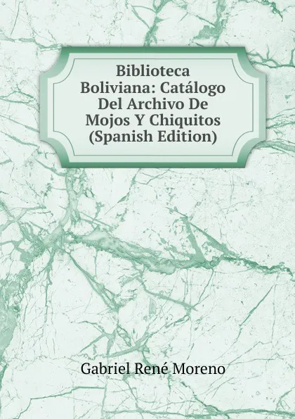 Обложка книги Biblioteca Boliviana: Catalogo Del Archivo De Mojos Y Chiquitos (Spanish Edition), Gabriel René Moreno