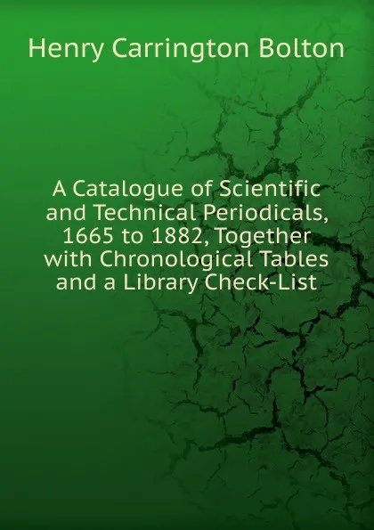 Обложка книги A Catalogue of Scientific and Technical Periodicals, 1665 to 1882, Together with Chronological Tables and a Library Check-List, Bolton Henry Carrington