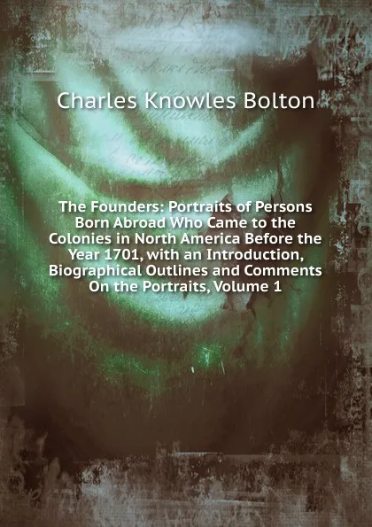 Обложка книги The Founders: Portraits of Persons Born Abroad Who Came to the Colonies in North America Before the Year 1701, with an Introduction, Biographical Outlines and Comments On the Portraits, Volume 1, Charles Knowles Bolton