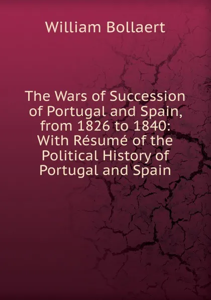 Обложка книги The Wars of Succession of Portugal and Spain, from 1826 to 1840: With Resume of the Political History of Portugal and Spain, William Bollaert