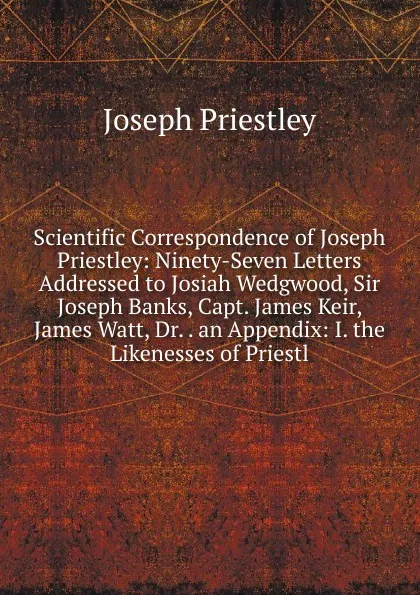 Обложка книги Scientific Correspondence of Joseph Priestley: Ninety-Seven Letters Addressed to Josiah Wedgwood, Sir Joseph Banks, Capt. James Keir, James Watt, Dr. . an Appendix: I. the Likenesses of Priestl, Joseph Priestley