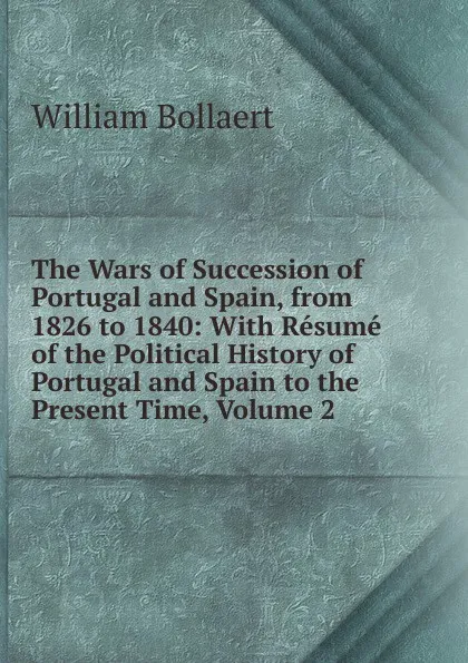 Обложка книги The Wars of Succession of Portugal and Spain, from 1826 to 1840: With Resume of the Political History of Portugal and Spain to the Present Time, Volume 2, William Bollaert