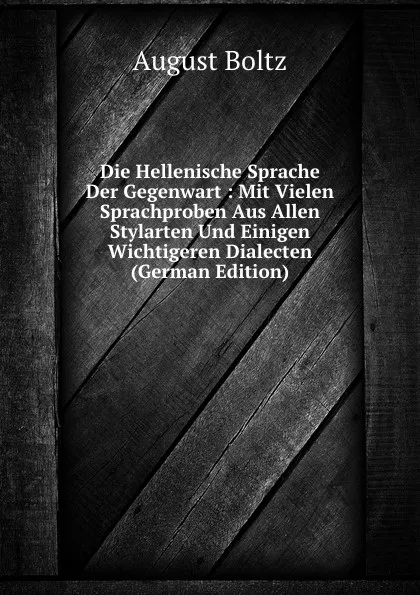 Обложка книги Die Hellenische Sprache Der Gegenwart : Mit Vielen Sprachproben Aus Allen Stylarten Und Einigen Wichtigeren Dialecten (German Edition), August Boltz