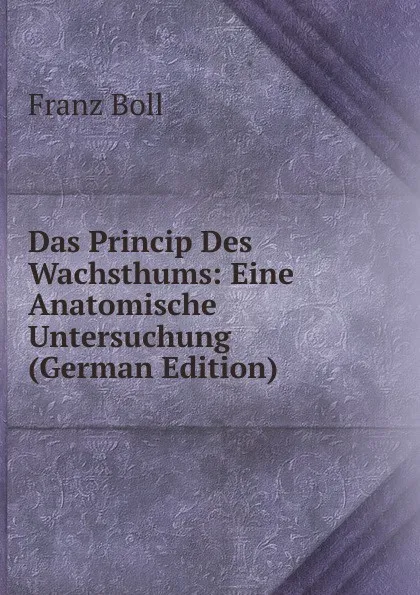 Обложка книги Das Princip Des Wachsthums: Eine Anatomische Untersuchung (German Edition), Franz Boll