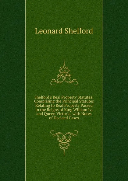 Обложка книги Shelford.s Real Property Statutes: Comprising the Principal Statutes Relating to Real Property Passed in the Reigns of King William Iv. and Queen Victoria, with Notes of Decided Cases, Leonard Shelford