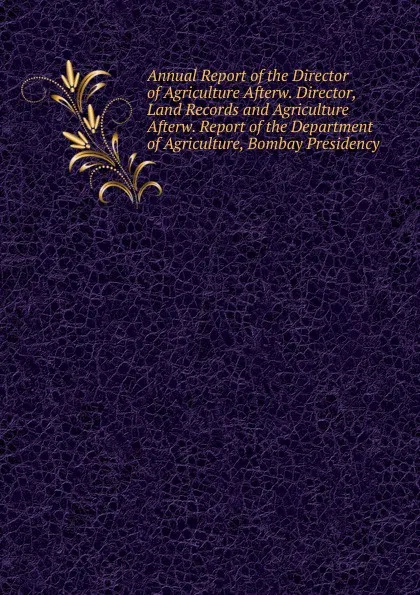 Обложка книги Annual Report of the Director of Agriculture Afterw. Director, Land Records and Agriculture Afterw. Report of the Department of Agriculture, Bombay Presidency, 