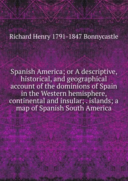 Обложка книги Spanish America; or A descriptive, historical, and geographical account of the dominions of Spain in the Western hemisphere, continental and insular; . islands; a map of Spanish South America, Richard Henry 1791-1847 Bonnycastle