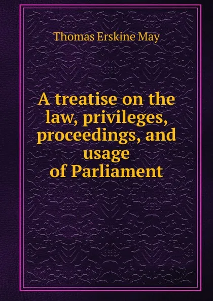 Обложка книги A treatise on the law, privileges, proceedings, and usage of Parliament, Thomas Erskine May