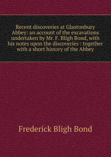 Обложка книги Recent discoveries at Glastonbury Abbey: an account of the excavations undertaken by Mr. F. Bligh Bond, with his notes upon the discoveries : together with a short history of the Abbey, Frederick Bligh Bond