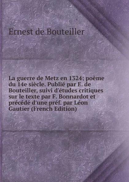 Обложка книги La guerre de Metz en 1324; poeme du 14e siecle. Publie par E. de Bouteiller, suivi d.etudes critiques sur le texte par F. Bonnardot et precede d.une pref. par Leon Gautier (French Edition), Ernest de Bouteiller