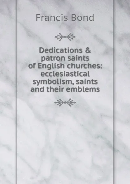 Обложка книги Dedications . patron saints of English churches: ecclesiastical symbolism, saints and their emblems, Francis Bond