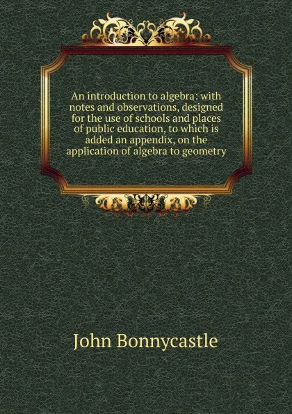 Обложка книги An introduction to algebra: with notes and observations, designed for the use of schools and places of public education, to which is added an appendix, on the application of algebra to geometry, John Bonnycastle