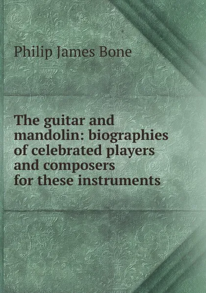 Обложка книги The guitar and mandolin: biographies of celebrated players and composers for these instruments, Philip James Bone