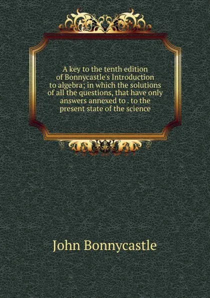 Обложка книги A key to the tenth edition of Bonnycastle.s Introduction to algebra; in which the solutions of all the questions, that have only answers annexed to . to the present state of the science, John Bonnycastle