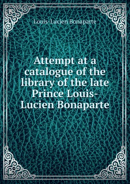 Обложка книги Attempt at a catalogue of the library of the late Prince Louis-Lucien Bonaparte, Louis-Lucien Bonaparte