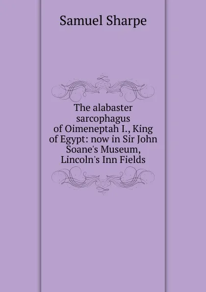 Обложка книги The alabaster sarcophagus of Oimeneptah I., King of Egypt: now in Sir John Soane.s Museum, Lincoln.s Inn Fields, Samuel Sharpe