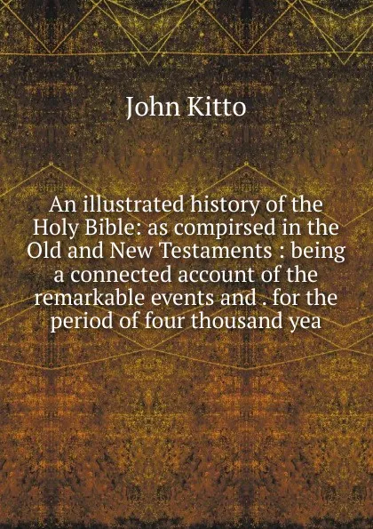 Обложка книги An illustrated history of the Holy Bible: as compirsed in the Old and New Testaments : being a connected account of the remarkable events and . for the period of four thousand yea, John Kitto