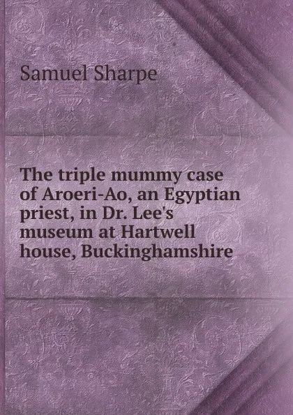 Обложка книги The triple mummy case of Aroeri-Ao, an Egyptian priest, in Dr. Lee.s museum at Hartwell house, Buckinghamshire, Samuel Sharpe