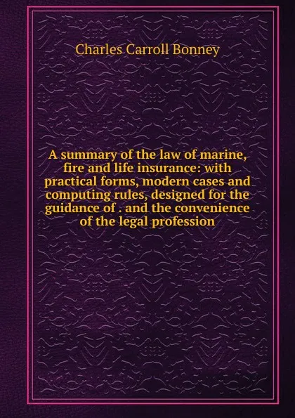 Обложка книги A summary of the law of marine, fire and life insurance: with practical forms, modern cases and computing rules, designed for the guidance of . and the convenience of the legal profession, Charles Carroll Bonney