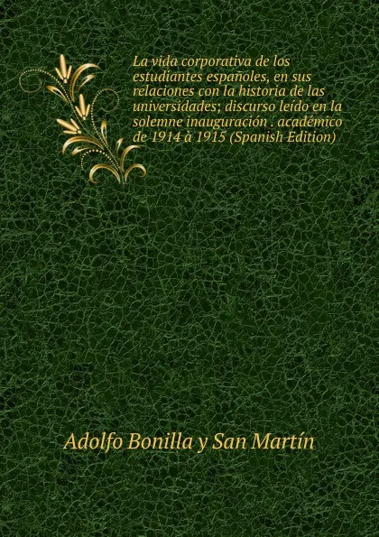 Обложка книги La vida corporativa de los estudiantes espanoles, en sus relaciones con la historia de las universidades; discurso leido en la solemne inauguracion . academico de 1914 a 1915 (Spanish Edition), Adolfo Bonilla y San Martín